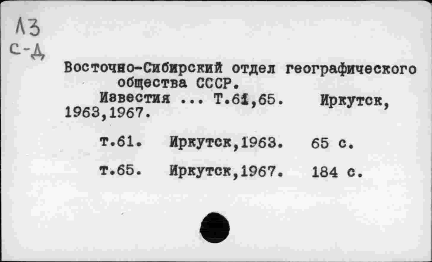 ﻿A3
с-Д
Восточно-Сибирский отдел общества СССР.
Известия ... Т.61.65
1963,1967.
т.61. Иркутск,1963
т.65. Иркутск,1967
географического
Иркутск,
65 с.
184 с.